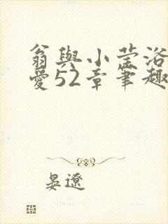 翁与小莹浴室欢爱52章笔趣阁