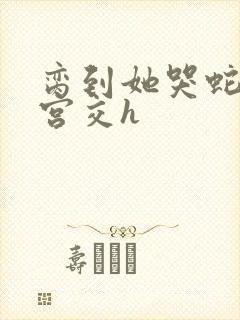 脔到她哭蛇双根宫交h