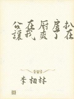 公在厨房扒开腿让我爽了在线观看