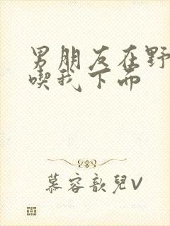 男朋友在野外猛吃我下面