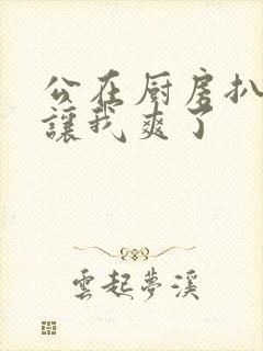 公在厨房扒开腿让我爽了