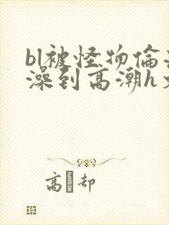 bl被怪物伦流澡到高潮h文