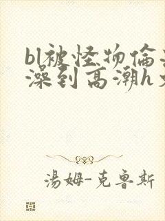 bl被怪物伦流澡到高潮h文