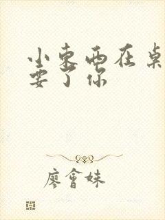 小东西在桌子上要了你