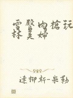 雪臀肉枪玩遍武林美妇