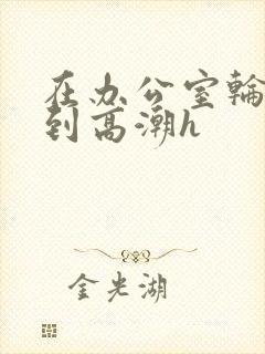 在办公室轮流澡到高潮h