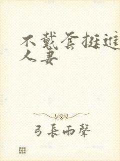 不戴套挺进朋友人妻