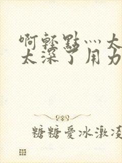 啊轻点灬太粗嗯太深了用力