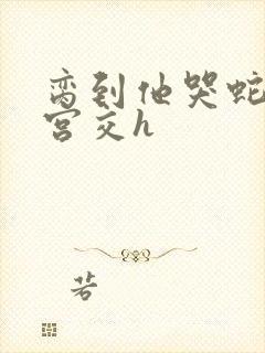 脔到他哭蛇双根宫交h