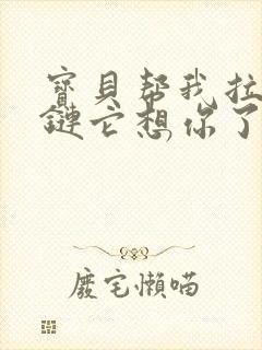 宝贝帮我拉开拉链它想你了