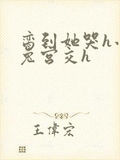 脔到她哭h小白兔宫交h