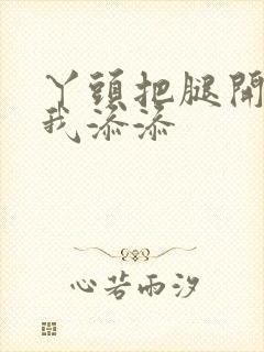 丫头把腿开大让我添添