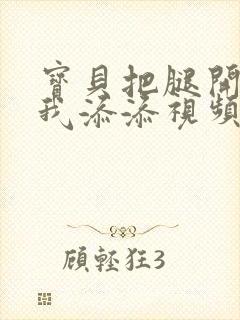 宝贝把腿开大让我添添视频