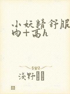 小妖精舒服吗+肉+高h