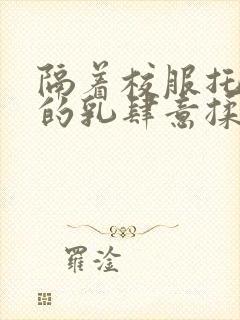 隔着校服托住她的乳肆意揉搓