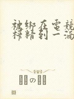 被绑在电竞椅上榨精到一滴不剩