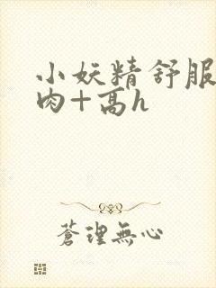 小妖精舒服吗+肉+高h