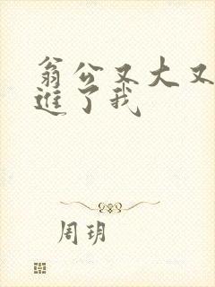 翁公又大又粗挺进了我