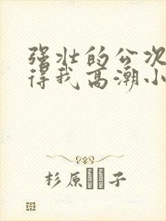 强壮的公次次弄得我高潮小说