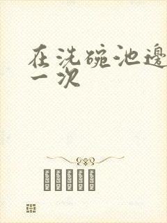 在洗碗池边要了一次