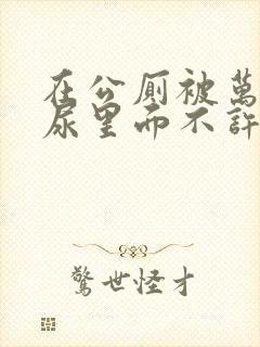 在公厕被万人C尿里面不许漏出来