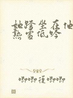 她跨坐在他的炽热处低吟