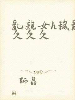 乱亲女h秽乱长久久久