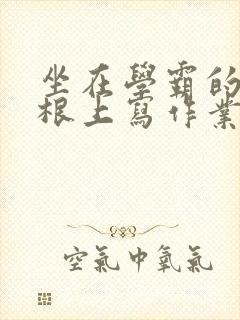 坐在学霸的大紫根上写作业