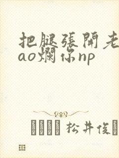 把腿张开老子cao烂你np