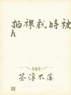 拍裸戏时被c了h