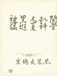 被黑人扒开双腿猛进夏科骨科