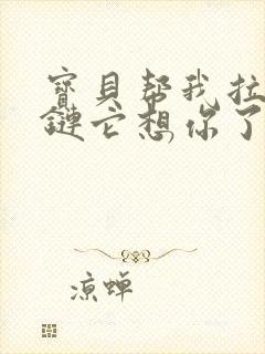 宝贝帮我拉开拉链它想你了视频