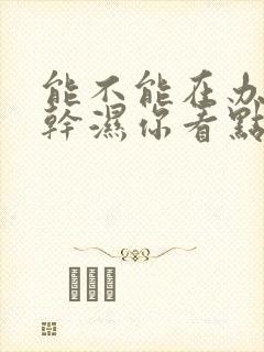 能不能在办公室干湿你看点