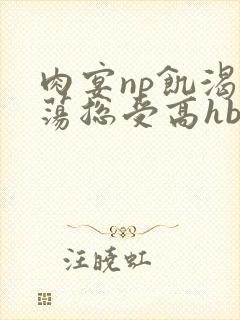 肉宴np饥渴放荡总受高hbl