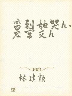 脔到她哭h小白兔宫交h