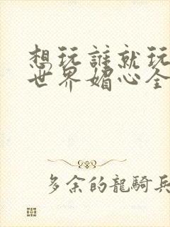 想玩谁就玩谁的世界媚心全文阅读