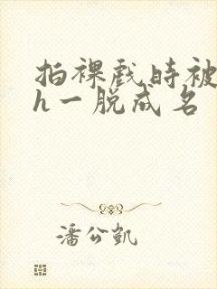 拍裸戏时被c了h一脱成名