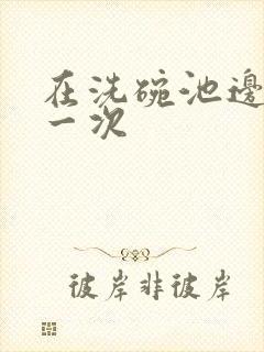 在洗碗池边要了一次