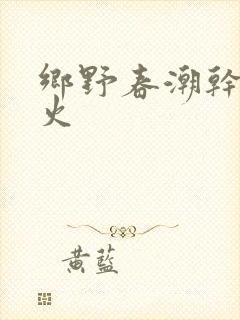 乡野春潮干柴烈火