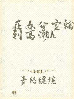 在办公室轮流澡到高潮h