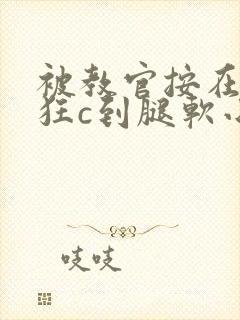 被教官按在寝室狂c到腿软小说