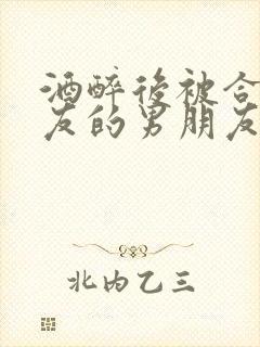 酒醉后被合租室友的男朋友睡了