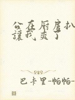 公在厨房扒开腿让我爽了