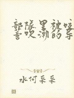 部队里被咬住花蒂吹潮的导演是谁