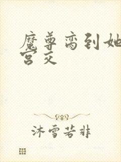 魔尊脔到她哭h宫交