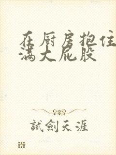 在厨房抱住岳丰满大屁股