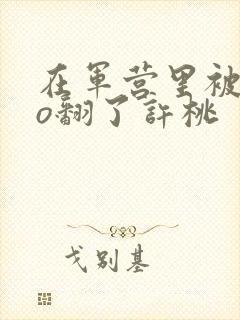 在军营里被cao翻了许桃