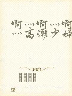 啊灬啊灬啊灬快灬高潮少妇小说