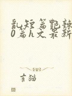 乱短篇艳辣500篇h文最新章节