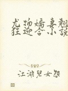 尤物娇妻翘臀疯狂迎合小说